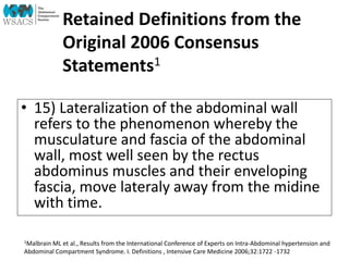 Retained Definitions from the
Original 2006 Consensus
Statements1
• 15) Lateralization of the abdominal wall
refers to the phenomenon whereby the
musculature and fascia of the abdominal
wall, most well seen by the rectus
abdominus muscles and their enveloping
fascia, move lateraly away from the midine
with time.
1Malbrain ML et al., Results from the International Conference of Experts on Intra-Abdominal hypertension and
Abdominal Compartment Syndrome. I. Definitions , Intensive Care Medicine 2006;32:1722 -1732
 
