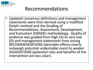 Recommendations
• Updated consensus definitions and management
statements were then derived using a modified
Delphi method and the Grading of
Recommendations, Assessment, Development,
and Evaluation (GRADE) methodology. Quality of
evidence was graded from high (A) to very low
(D) and management statements from strong
RECOMMENDATIONS (desirable effects clearly
outweigh potential undesirable ones) to weaker
SUGGESTIONS (potential risks and benefits of the
intervention are less clear).
 