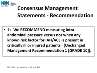 Consensus Management
Statements - Recommendation
• 1) We RECOMMEND measuring intra-
abdominal pressure versus not when any
known risk factor for IAH/ACS is present in
critically ill or injured patients1 (Unchanged
Management Recommendation 1 [GRADE 1C]).
1Risk Factors are presented in the next slide
 