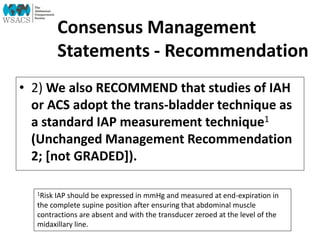 Consensus Management
Statements - Recommendation
• 2) We also RECOMMEND that studies of IAH
or ACS adopt the trans-bladder technique as
a standard IAP measurement technique1
(Unchanged Management Recommendation
2; [not GRADED]).
1Risk IAP should be expressed in mmHg and measured at end-expiration in
the complete supine position after ensuring that abdominal muscle
contractions are absent and with the transducer zeroed at the level of the
midaxillary line.
 