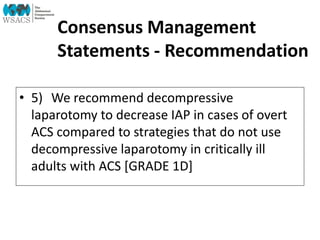 Consensus Management
Statements - Recommendation
• 5) We recommend decompressive
laparotomy to decrease IAP in cases of overt
ACS compared to strategies that do not use
decompressive laparotomy in critically ill
adults with ACS [GRADE 1D]
 