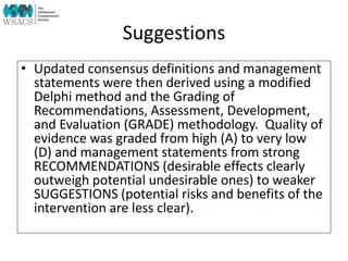 Suggestions
• Updated consensus definitions and management
statements were then derived using a modified
Delphi method and the Grading of
Recommendations, Assessment, Development,
and Evaluation (GRADE) methodology. Quality of
evidence was graded from high (A) to very low
(D) and management statements from strong
RECOMMENDATIONS (desirable effects clearly
outweigh potential undesirable ones) to weaker
SUGGESTIONS (potential risks and benefits of the
intervention are less clear).
 