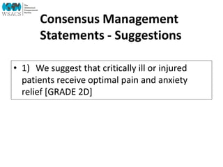 Consensus Management
Statements - Suggestions
• 1) We suggest that critically ill or injured
patients receive optimal pain and anxiety
relief [GRADE 2D]
 