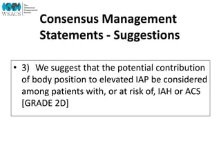 Consensus Management
Statements - Suggestions
• 3) We suggest that the potential contribution
of body position to elevated IAP be considered
among patients with, or at risk of, IAH or ACS
[GRADE 2D]
 