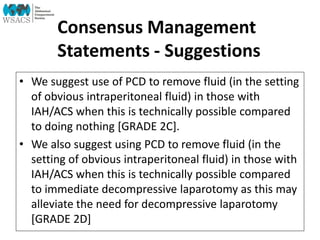 Consensus Management
Statements - Suggestions
• We suggest use of PCD to remove fluid (in the setting
of obvious intraperitoneal fluid) in those with
IAH/ACS when this is technically possible compared
to doing nothing [GRADE 2C].
• We also suggest using PCD to remove fluid (in the
setting of obvious intraperitoneal fluid) in those with
IAH/ACS when this is technically possible compared
to immediate decompressive laparotomy as this may
alleviate the need for decompressive laparotomy
[GRADE 2D]
 