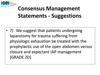 Consensus Management
Statements - Suggestions
• 7) We suggest that patients undergoing
laparotomy for trauma suffering from
physiologic exhaustion be treated with the
prophylactic use of the open abdomen versus
closure and expectant IAP management
[GRADE 2D]
 