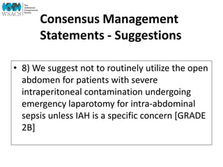 Consensus Management
Statements - Suggestions
• 8) We suggest not to routinely utilize the open
abdomen for patients with severe
intraperitoneal contamination undergoing
emergency laparotomy for intra-abdominal
sepsis unless IAH is a specific concern [GRADE
2B]
 