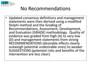 No Recommendations
• Updated consensus definitions and management
statements were then derived using a modified
Delphi method and the Grading of
Recommendations, Assessment, Development,
and Evaluation (GRADE) methodology. Quality of
evidence was graded from high (A) to very low
(D) and management statements from strong
RECOMMENDATIONS (desirable effects clearly
outweigh potential undesirable ones) to weaker
SUGGESTIONS (potential risks and benefits of the
intervention are less clear).
 