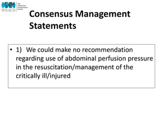 Consensus Management
Statements
• 1) We could make no recommendation
regarding use of abdominal perfusion pressure
in the resuscitation/management of the
critically ill/injured
 