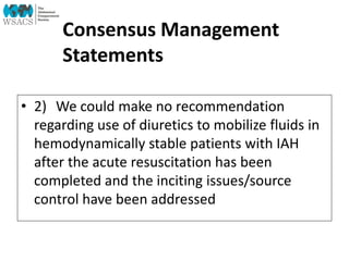 Consensus Management
Statements
• 2) We could make no recommendation
regarding use of diuretics to mobilize fluids in
hemodynamically stable patients with IAH
after the acute resuscitation has been
completed and the inciting issues/source
control have been addressed
 