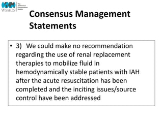 Consensus Management
Statements
• 3) We could make no recommendation
regarding the use of renal replacement
therapies to mobilize fluid in
hemodynamically stable patients with IAH
after the acute resuscitation has been
completed and the inciting issues/source
control have been addressed
 