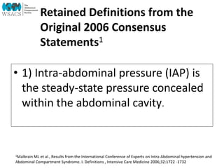 Retained Definitions from the
Original 2006 Consensus
Statements1
• 1) Intra-abdominal pressure (IAP) is
the steady-state pressure concealed
within the abdominal cavity.
1Malbrain ML et al., Results from the International Conference of Experts on Intra-Abdominal hypertension and
Abdominal Compartment Syndrome. I. Definitions , Intensive Care Medicine 2006;32:1722 -1732
 