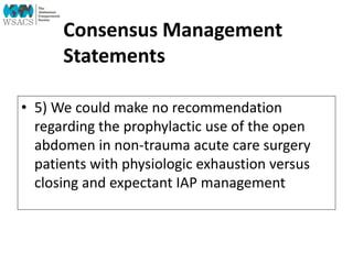 Consensus Management
Statements
• 5) We could make no recommendation
regarding the prophylactic use of the open
abdomen in non-trauma acute care surgery
patients with physiologic exhaustion versus
closing and expectant IAP management
 
