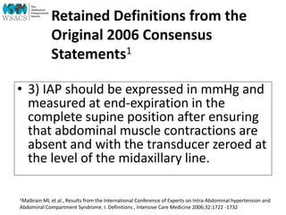 Retained Definitions from the
Original 2006 Consensus
Statements1
• 3) IAP should be expressed in mmHg and
measured at end-expiration in the
complete supine position after ensuring
that abdominal muscle contractions are
absent and with the transducer zeroed at
the level of the midaxillary line.
1Malbrain ML et al., Results from the International Conference of Experts on Intra-Abdominal hypertension and
Abdominal Compartment Syndrome. I. Definitions , Intensive Care Medicine 2006;32:1722 -1732
 