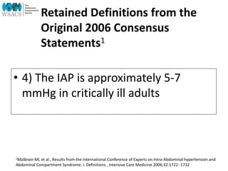 Retained Definitions from the
Original 2006 Consensus
Statements1
• 4) The IAP is approximately 5-7
mmHg in critically ill adults
1Malbrain ML et al., Results from the International Conference of Experts on Intra-Abdominal hypertension and
Abdominal Compartment Syndrome. I. Definitions , Intensive Care Medicine 2006;32:1722 -1732
 