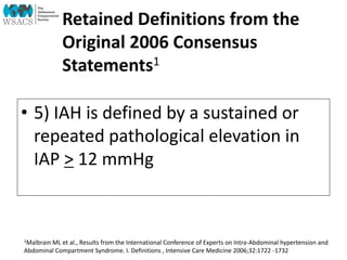 Retained Definitions from the
Original 2006 Consensus
Statements1
• 5) IAH is defined by a sustained or
repeated pathological elevation in
IAP > 12 mmHg
1Malbrain ML et al., Results from the International Conference of Experts on Intra-Abdominal hypertension and
Abdominal Compartment Syndrome. I. Definitions , Intensive Care Medicine 2006;32:1722 -1732
 