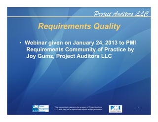 Project Auditors LLC
Requirements Quality
•  Webinar given on January 24, 2013 to PMI
Requirements Community of Practice by
Joy Gumz, Project Auditors LLC
This copyrighted material is the property of Project Auditors,
LLC, and may not be reproduced without written permission.
1
 