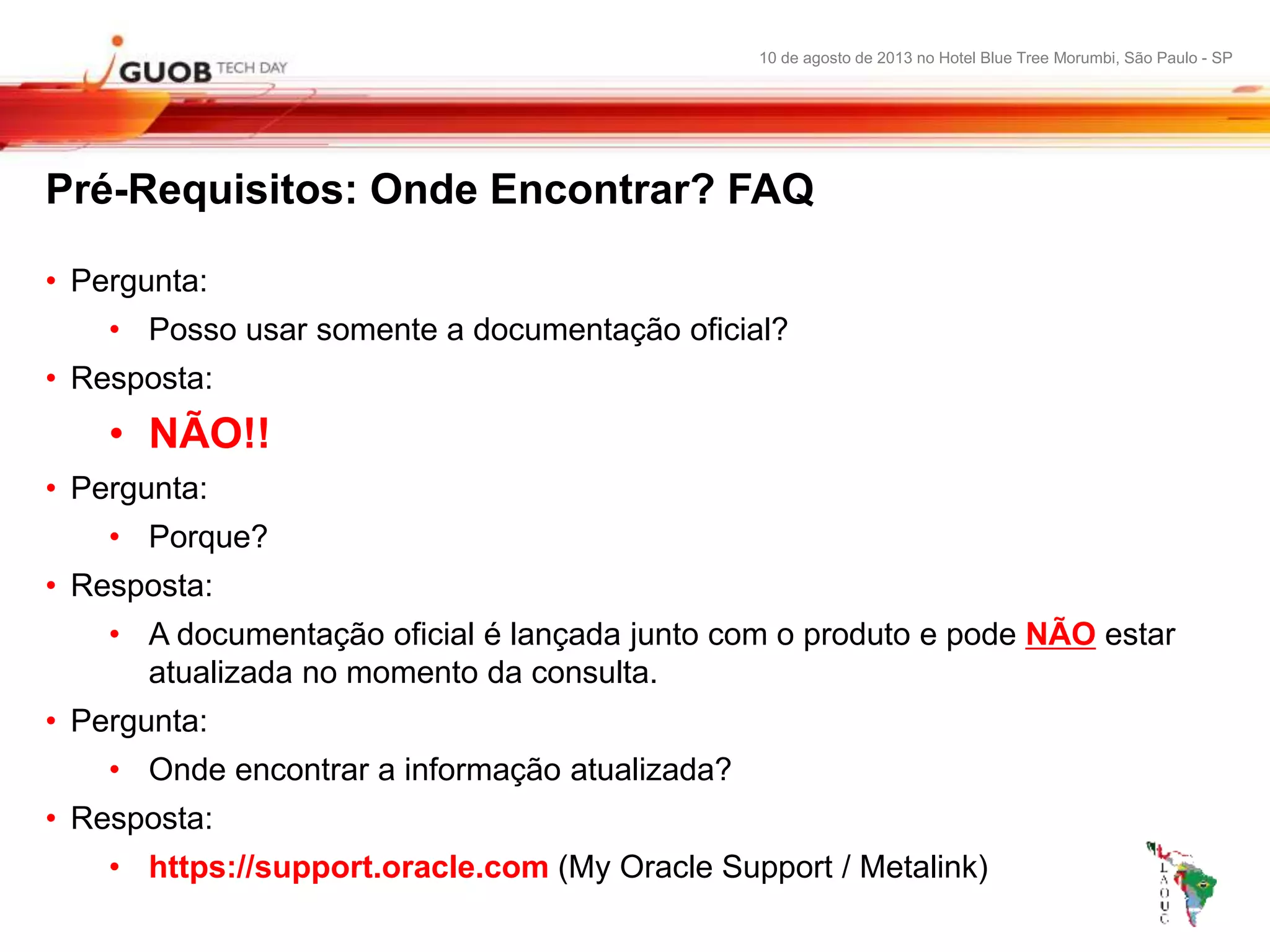 10 de agosto de 2013 no Hotel Blue Tree Morumbi, São Paulo - SP
Pré-Requisitos: Onde Encontrar? FAQ
• Pergunta:
• Posso usar somente a documentação oficial?
• Resposta:
• NÃO!!
• Pergunta:
• Porque?
• Resposta:
• A documentação oficial é lançada junto com o produto e pode NÃO estar
atualizada no momento da consulta.
• Pergunta:
• Onde encontrar a informação atualizada?
• Resposta:
• https://support.oracle.com (My Oracle Support / Metalink)
 