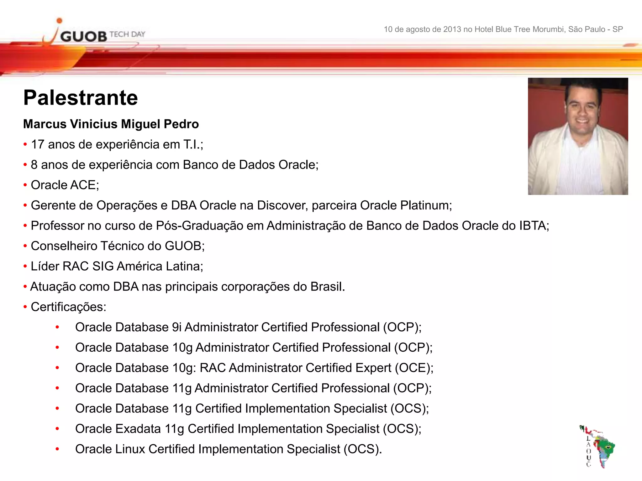 10 de agosto de 2013 no Hotel Blue Tree Morumbi, São Paulo - SP
Palestrante
Marcus Vinicius Miguel Pedro
• 17 anos de experiência em T.I.;
• 8 anos de experiência com Banco de Dados Oracle;
• Oracle ACE;
• Gerente de Operações e DBA Oracle na Discover, parceira Oracle Platinum;
• Professor no curso de Pós-Graduação em Administração de Banco de Dados Oracle do IBTA;
• Conselheiro Técnico do GUOB;
• Líder RAC SIG América Latina;
• Atuação como DBA nas principais corporações do Brasil.
• Certificações:
• Oracle Database 9i Administrator Certified Professional (OCP);
• Oracle Database 10g Administrator Certified Professional (OCP);
• Oracle Database 10g: RAC Administrator Certified Expert (OCE);
• Oracle Database 11g Administrator Certified Professional (OCP);
• Oracle Database 11g Certified Implementation Specialist (OCS);
• Oracle Exadata 11g Certified Implementation Specialist (OCS);
• Oracle Linux Certified Implementation Specialist (OCS).
 