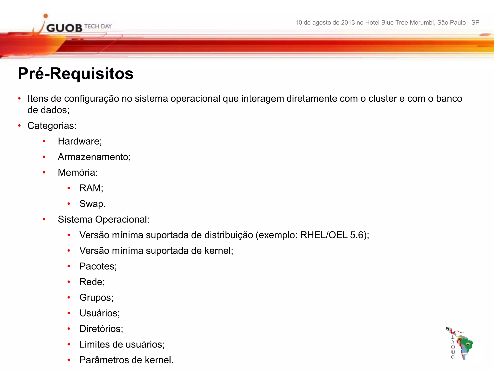 10 de agosto de 2013 no Hotel Blue Tree Morumbi, São Paulo - SP
Pré-Requisitos
• Itens de configuração no sistema operacional que interagem diretamente com o cluster e com o banco
de dados;
• Categorias:
• Hardware;
• Armazenamento;
• Memória:
• RAM;
• Swap.
• Sistema Operacional:
• Versão mínima suportada de distribuição (exemplo: RHEL/OEL 5.6);
• Versão mínima suportada de kernel;
• Pacotes;
• Rede;
• Grupos;
• Usuários;
• Diretórios;
• Limites de usuários;
• Parâmetros de kernel.
 