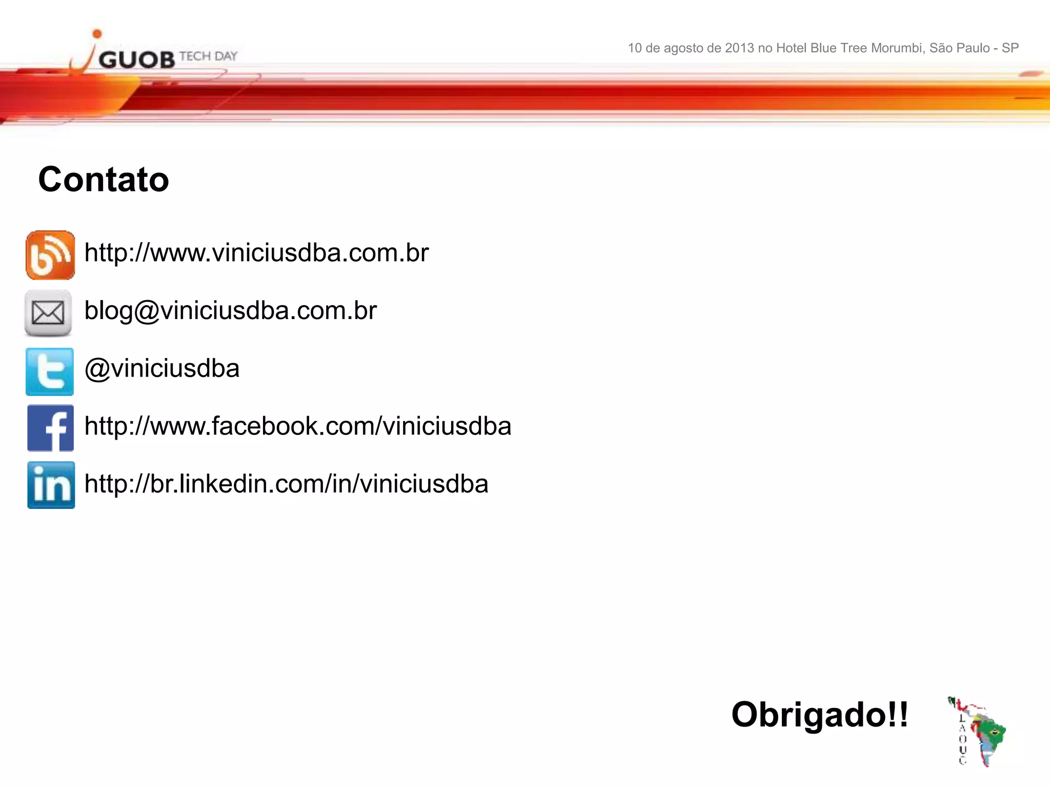 10 de agosto de 2013 no Hotel Blue Tree Morumbi, São Paulo - SP
Contato
http://www.viniciusdba.com.br
blog@viniciusdba.com.br
@viniciusdba
http://www.facebook.com/viniciusdba
http://br.linkedin.com/in/viniciusdba
Obrigado!!
 