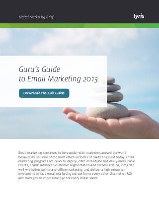 Digital Marketing Brief

Guru’s Guide
to Email Marketing 2013
Download the Full Guide

Email marketing continues to be popular with marketers around the world
because it’s still one of the most effective forms of marketing used today. Email
marketing programs are quick to deploy, offer immediate and easily measurable
results, enable advanced customer segmentation and personalization, integrate
well with other online and offline marketing, and deliver a high return on
investment. In fact, email marketing out-performs every other channel on ROI
and averages an impressive $40 for every dollar spent.

 