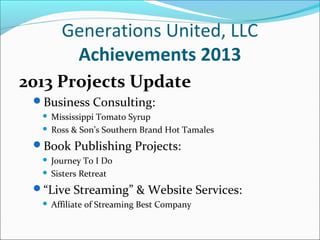 Generations United, LLC
Achievements 2013
2013 Projects Update
Business Consulting:
Mississippi Tomato Syrup
 Ross & Son’s Southern Brand Hot Tamales


Book Publishing Projects:
Journey To I Do
 Sisters Retreat


“Live Streaming” & Website Services:


Affiliate of Streaming Best Company

 