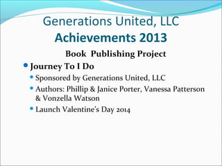 Generations United, LLC
Achievements 2013
Book Publishing Project
Journey To I Do
 Sponsored

by Generations United, LLC
 Authors: Phillip & Janice Porter, Vanessa Patterson
& Vonzella Watson
 Launch Valentine’s Day 2014

 