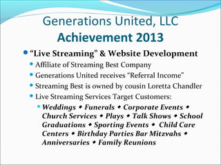 Generations United, LLC
Achievement 2013
“Live Streaming” & Website Development
 Affiliate

of Streaming Best Company
 Generations United receives “Referral Income”
 Streaming Best is owned by cousin Loretta Chandler
 Live Streaming Services Target Customers:
 Weddings  Funerals  Corporate Events 
Church Services  Plays  Talk Shows  School
Graduations  Sporting Events  Child Care
Centers  Birthday Parties Bar Mitzvahs 
Anniversaries  Family Reunions

 