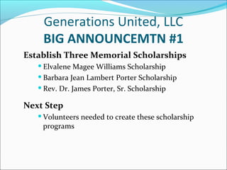 Generations United, LLC
BIG ANNOUNCEMTN #1
Establish Three Memorial Scholarships
 Elvalene

Magee Williams Scholarship
 Barbara Jean Lambert Porter Scholarship
 Rev. Dr. James Porter, Sr. Scholarship

Next Step
 Volunteers

programs

needed to create these scholarship

 