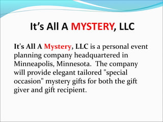 It's All A Mystery, LLC is a personal event
planning company headquartered in
Minneapolis, Minnesota. The company
will provide elegant tailored "special
occasion" mystery gifts for both the gift
giver and gift recipient.

 