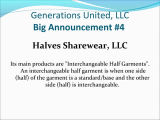 Generations United, LLC
Big Announcement #4
Halves Sharewear, LLC
Its main products are "Interchangeable Half Garments".
An interchangeable half garment is when one side
(half) of the garment is a standard/base and the other
side (half) is interchangeable.

 