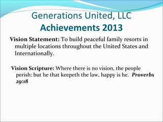 Generations United, LLC
Achievements 2013
Vision Statement: To build peaceful family resorts in
multiple locations throughout the United States and
Internationally.
Vision Scripture: Where there is no vision, the people
perish: but he that keepeth the law, happy is he. Proverbs
29:18

 