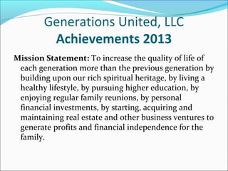 Generations United, LLC
Achievements 2013
Mission Statement: To increase the quality of life of
each generation more than the previous generation by
building upon our rich spiritual heritage, by living a
healthy lifestyle, by pursuing higher education, by
enjoying regular family reunions, by personal
financial investments, by starting, acquiring and
maintaining real estate and other business ventures to
generate profits and financial independence for the
family.

 