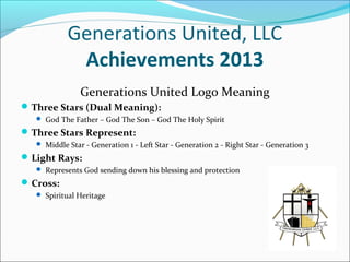 Generations United, LLC
Achievements 2013
Generations United Logo Meaning
 Three Stars (Dual Meaning):
 God The Father – God The Son – God The Holy Spirit

 Three Stars Represent:
 Middle Star - Generation 1 - Left Star - Generation 2 - Right Star - Generation 3

 Light Rays:
 Represents God sending down his blessing and protection

 Cross:
 Spiritual Heritage

 
