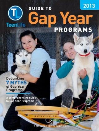 G U I D E TO
                                                                      2013

               Gap Year                          PROGRAMS




Debunking
7 MYTHS
of Gap Year
Programs

A comprehensive guide
to Gap Year Programs




                   A T E E N L I F E M E D I A P U B L I C AT I O N
 