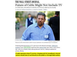 If cable operators drop TV service, charging only for broadband, channel 
owners would have to sell directly to the public or through Web outlets. 
 