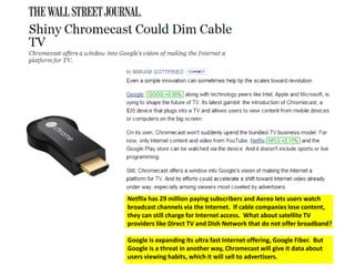 Netflix has 29 million paying subscribers and Aereo lets users watch 
broadcast channels via the Internet. If cable companies lose content, 
they can still charge for Internet access. What about satellite TV 
providers like Direct TV and Dish Network that do not offer broadband? 
Google is expanding its ultra fast Internet offering, Google Fiber. But 
Google is a threat in another way, Chromecast will give it data about 
users viewing habits, which it will sell to advertisers. 
 