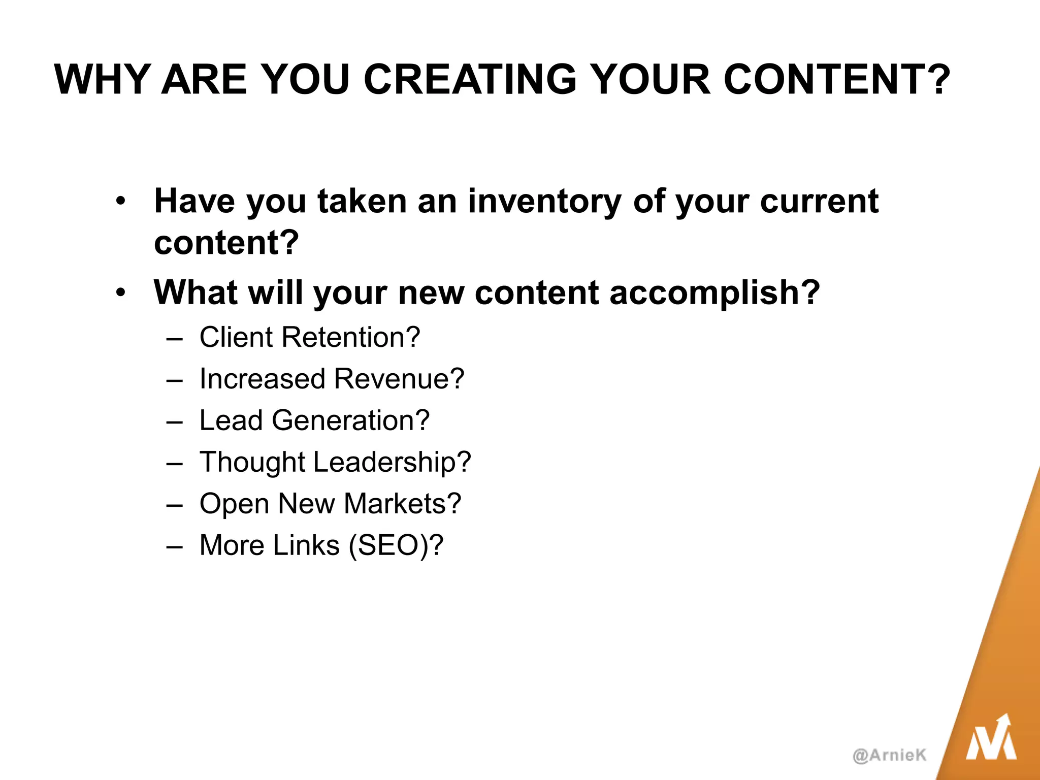 WHY ARE YOU CREATING YOUR CONTENT? 
•Have you taken an inventory of your current content? 
•What will your new content accomplish? 
–Client Retention? 
–Increased Revenue? 
–Lead Generation? 
–Thought Leadership? 
–Open New Markets? 
–More Links (SEO)?  