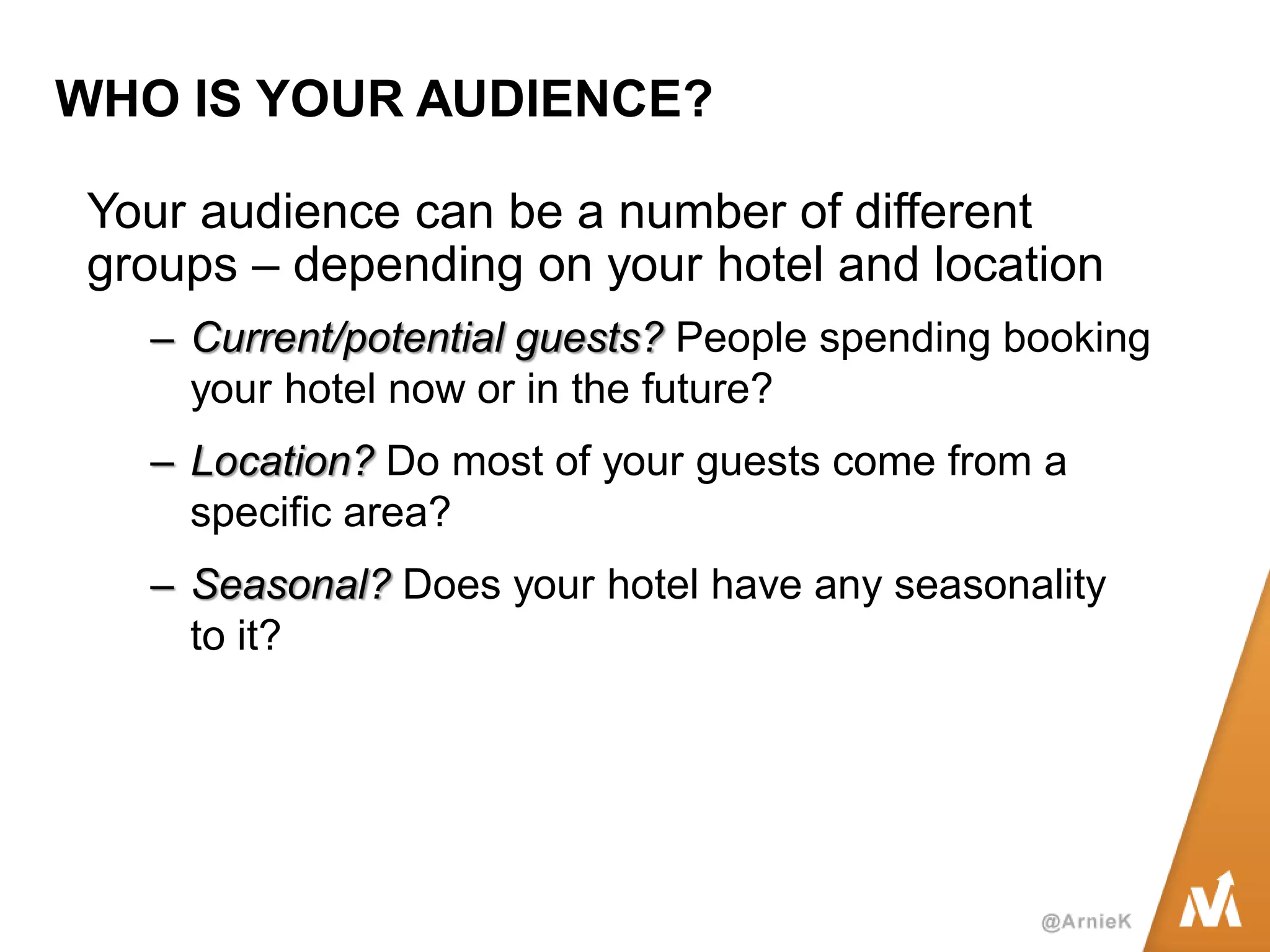 WHO IS YOUR AUDIENCE? 
Your audience can be a number of different groups – depending on your hotel and location 
–Current/potential guests? People spending booking your hotel now or in the future? 
–Location? Do most of your guests come from a specific area? 
–Seasonal? Does your hotel have any seasonality to it?  