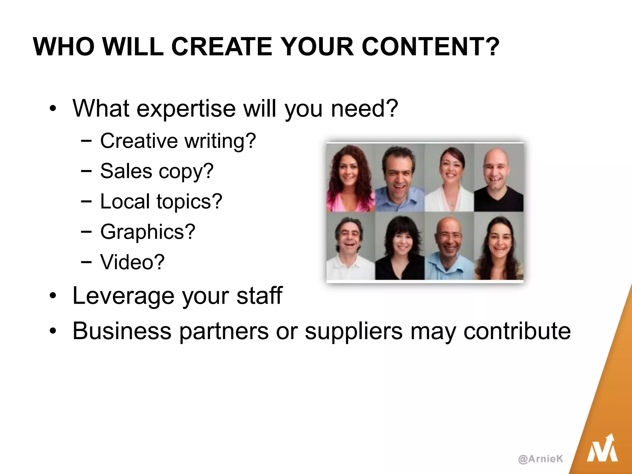 WHO WILL CREATE YOUR CONTENT? 
•What expertise will you need? 
−Creative writing? 
−Sales copy? 
−Local topics? 
−Graphics? 
−Video? 
•Leverage your staff 
•Business partners or suppliers may contribute  