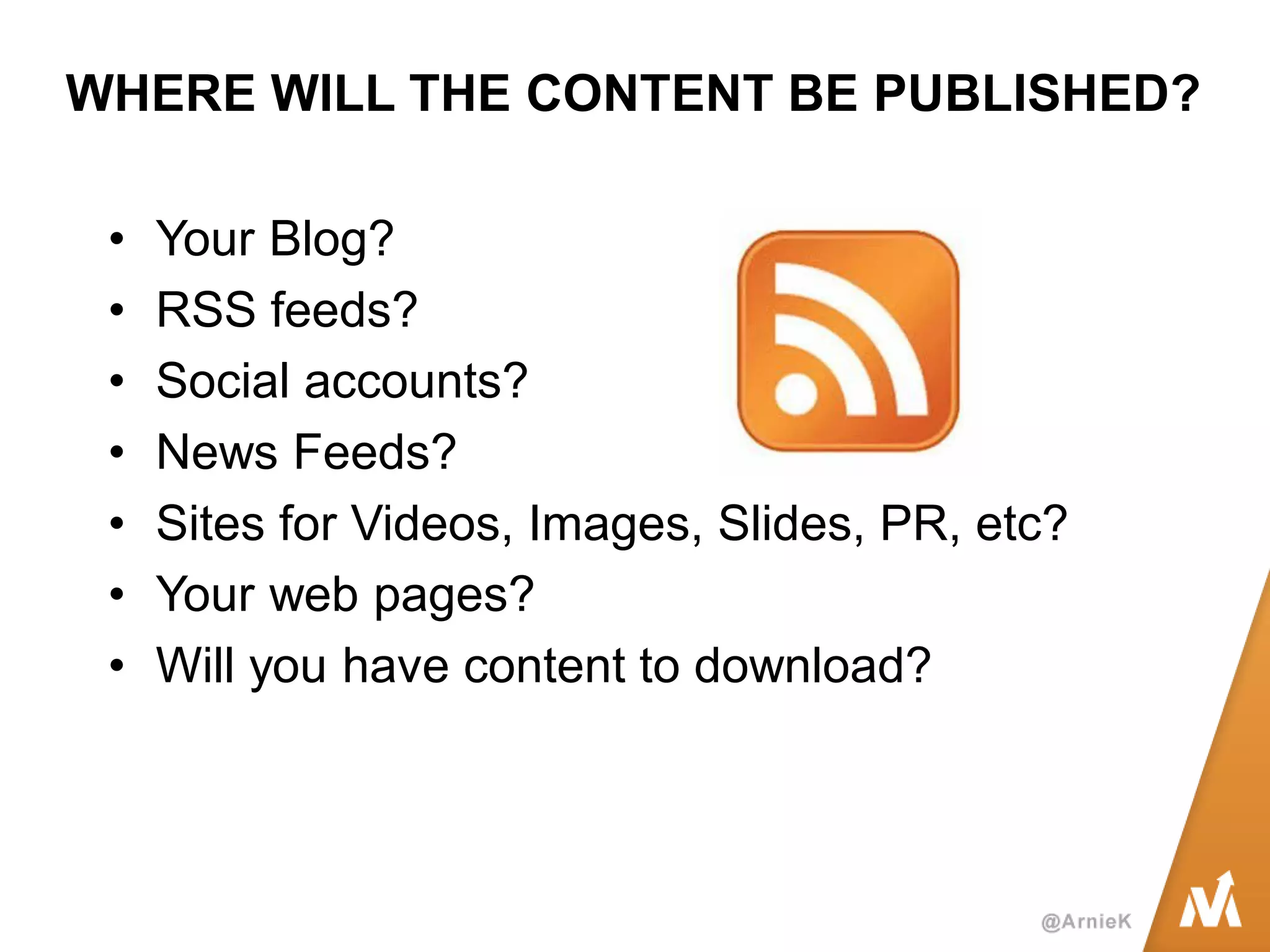 WHERE WILL THE CONTENT BE PUBLISHED? 
•Your Blog? 
•RSS feeds? 
•Social accounts? 
•News Feeds? 
•Sites for Videos, Images, Slides, PR, etc? 
•Your web pages? 
•Will you have content to download?  