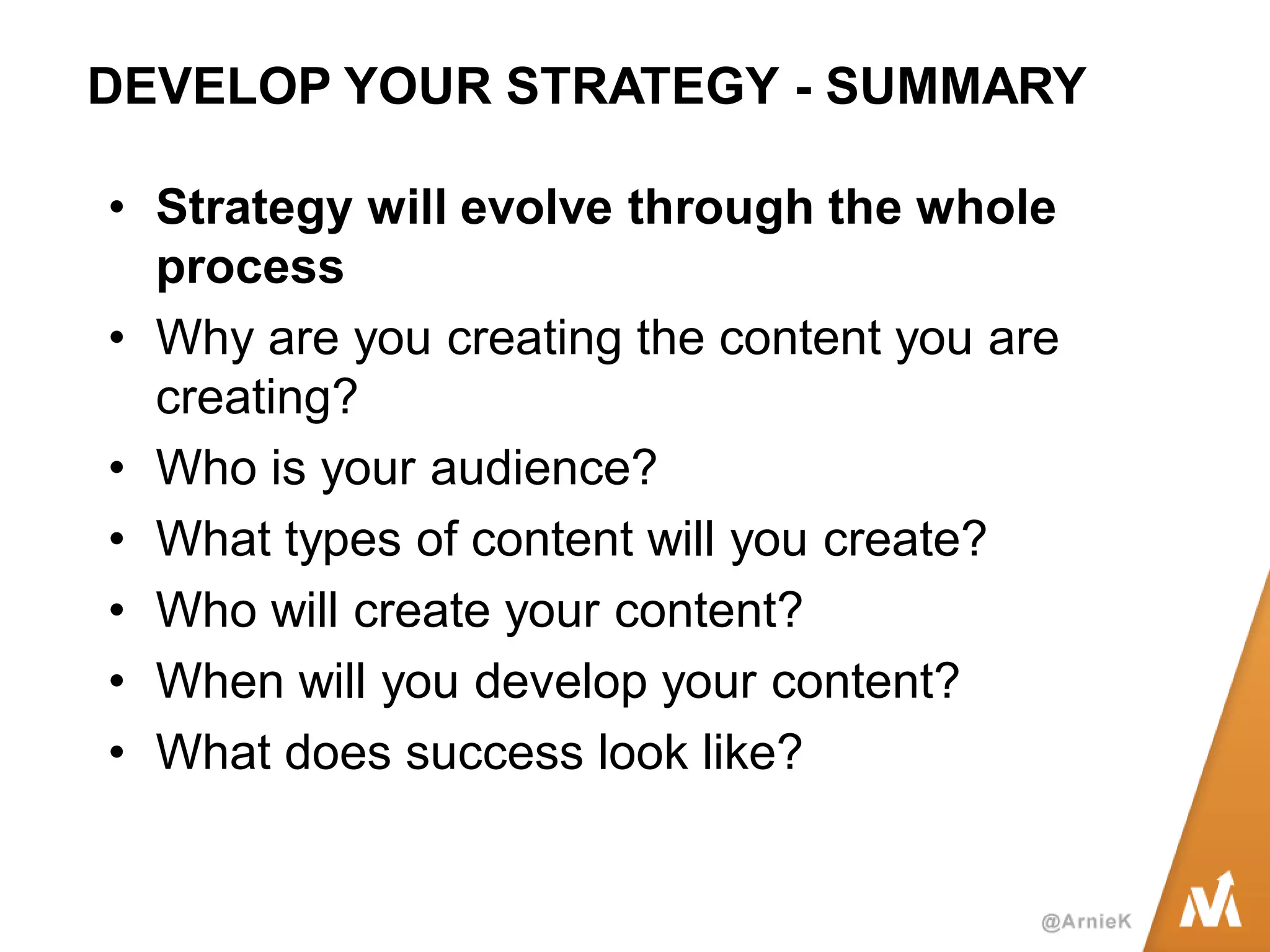 DEVELOP YOUR STRATEGY - SUMMARY 
•Strategy will evolve through the whole process 
•Why are you creating the content you are creating? 
•Who is your audience? 
•What types of content will you create? 
•Who will create your content? 
•When will you develop your content? 
•What does success look like?  