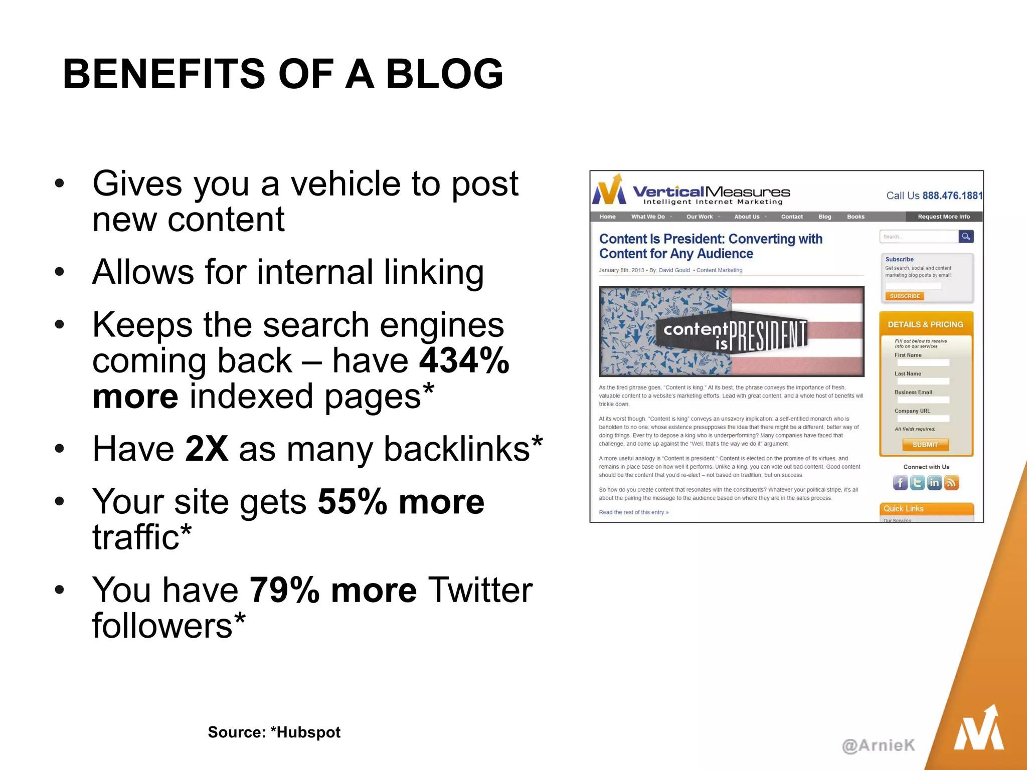 BENEFITS OF A BLOG 
•Gives you a vehicle to post new content 
•Allows for internal linking 
•Keeps the search engines coming back – have 434% more indexed pages* 
•Have 2X as many backlinks* 
•Your site gets 55% more traffic* 
•You have 79% more Twitter followers* 
Source: *Hubspot  