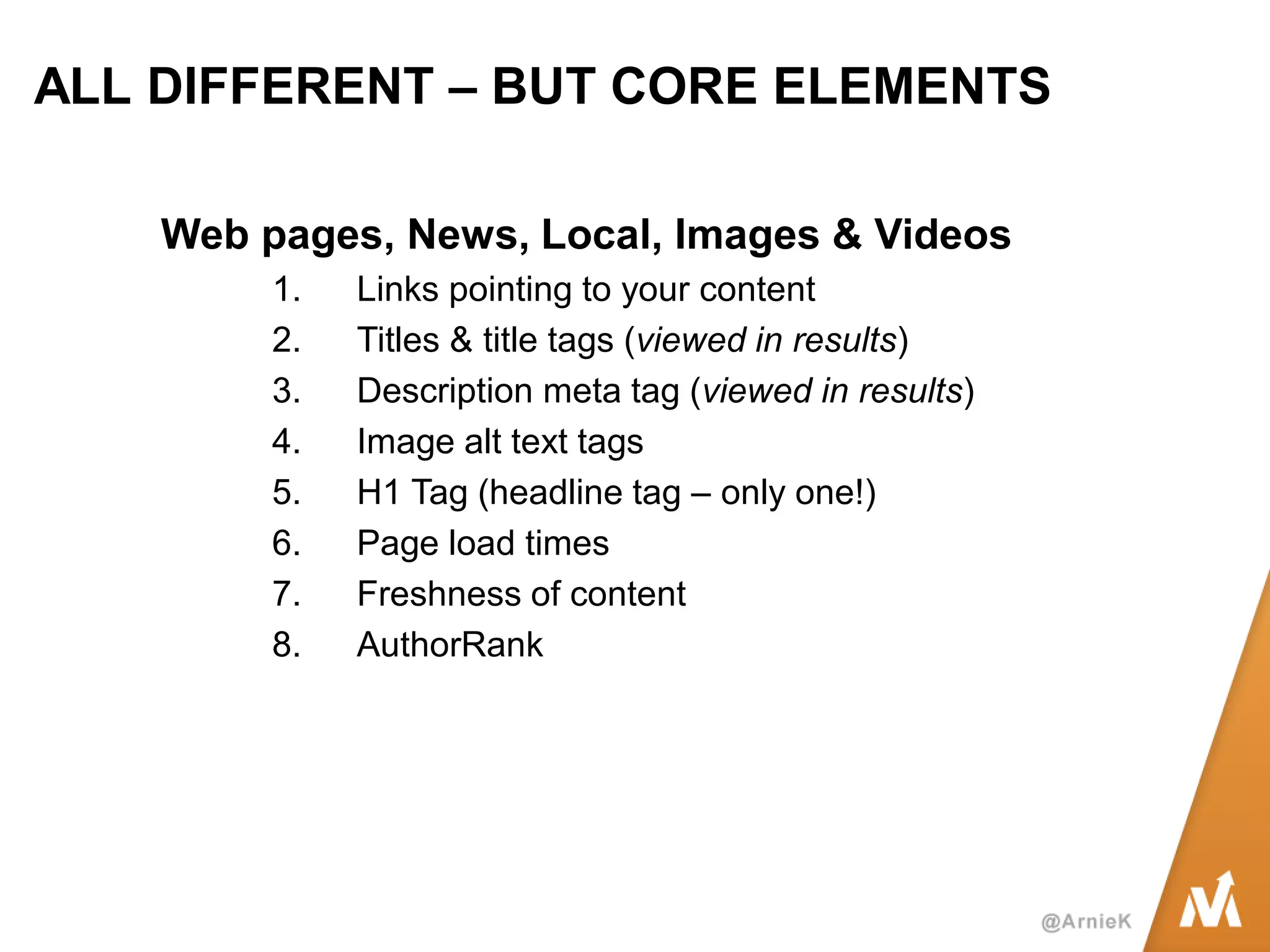 ALL DIFFERENT – BUT CORE ELEMENTS 
Web pages, News, Local, Images & Videos 
1.Links pointing to your content 
2.Titles & title tags (viewed in results) 
3.Description meta tag (viewed in results) 
4.Image alt text tags 
5.H1 Tag (headline tag – only one!) 
6.Page load times 
7.Freshness of content 
8.AuthorRank  