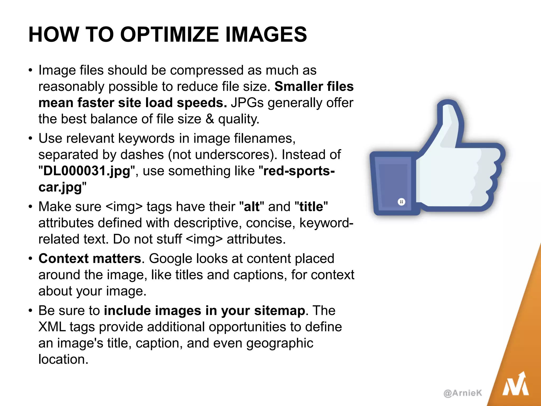 HOW TO OPTIMIZE IMAGES 
•Image files should be compressed as much as reasonably possible to reduce file size. Smaller files mean faster site load speeds. JPGs generally offer the best balance of file size & quality. 
•Use relevant keywords in image filenames, separated by dashes (not underscores). Instead of "DL000031.jpg", use something like "red-sports- car.jpg" 
•Make sure <img> tags have their "alt" and "title" attributes defined with descriptive, concise, keyword- related text. Do not stuff <img> attributes. 
•Context matters. Google looks at content placed around the image, like titles and captions, for context about your image. 
•Be sure to include images in your sitemap. The XML tags provide additional opportunities to define an image's title, caption, and even geographic location.  