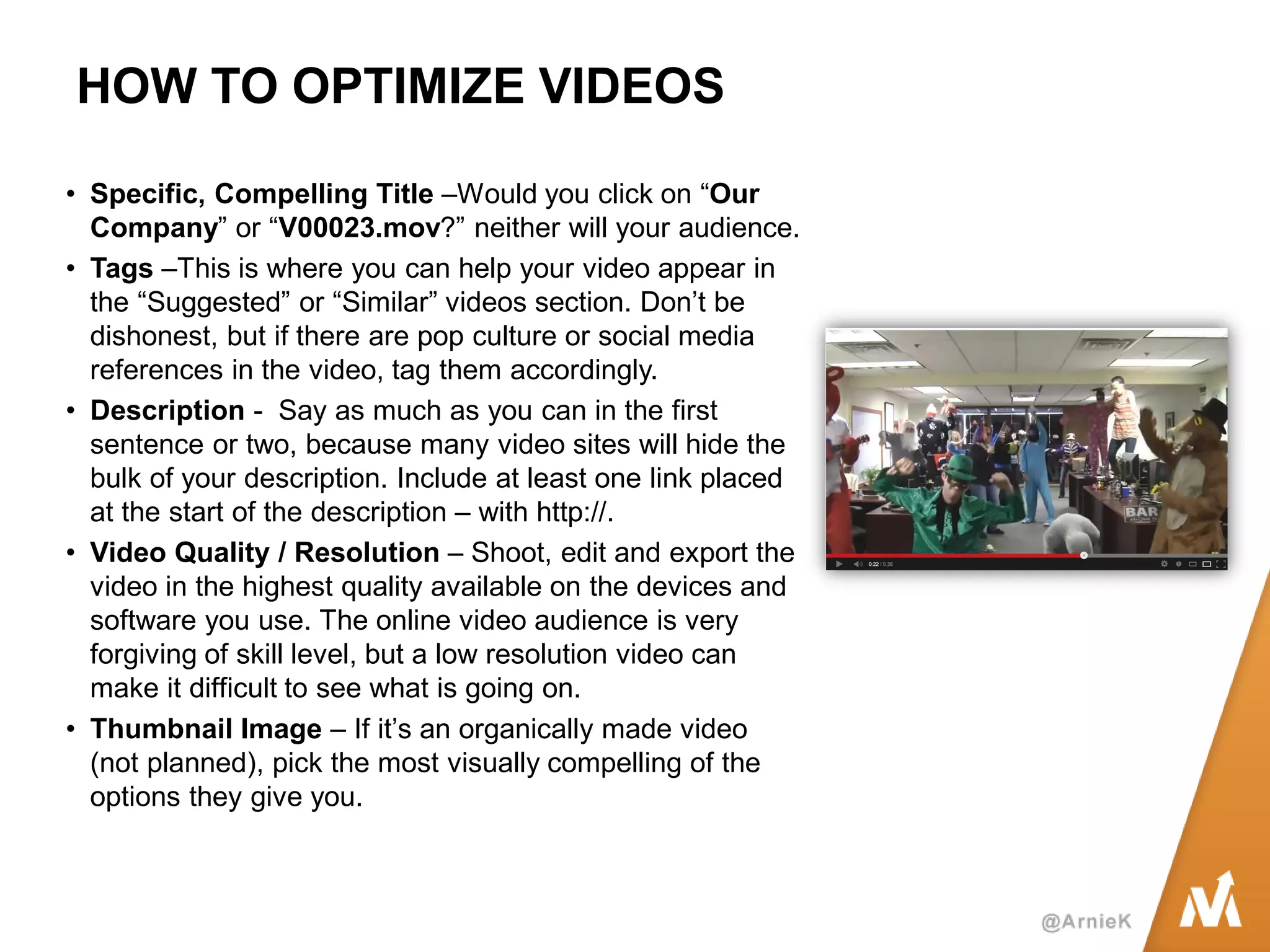 HOW TO OPTIMIZE VIDEOS 
•Specific, Compelling Title –Would you click on “Our Company” or “V00023.mov?” neither will your audience. 
•Tags –This is where you can help your video appear in the “Suggested” or “Similar” videos section. Don’t be dishonest, but if there are pop culture or social media references in the video, tag them accordingly. 
•Description - Say as much as you can in the first sentence or two, because many video sites will hide the bulk of your description. Include at least one link placed at the start of the description – with http://. 
•Video Quality / Resolution – Shoot, edit and export the video in the highest quality available on the devices and software you use. The online video audience is very forgiving of skill level, but a low resolution video can make it difficult to see what is going on. 
•Thumbnail Image – If it’s an organically made video (not planned), pick the most visually compelling of the options they give you.  