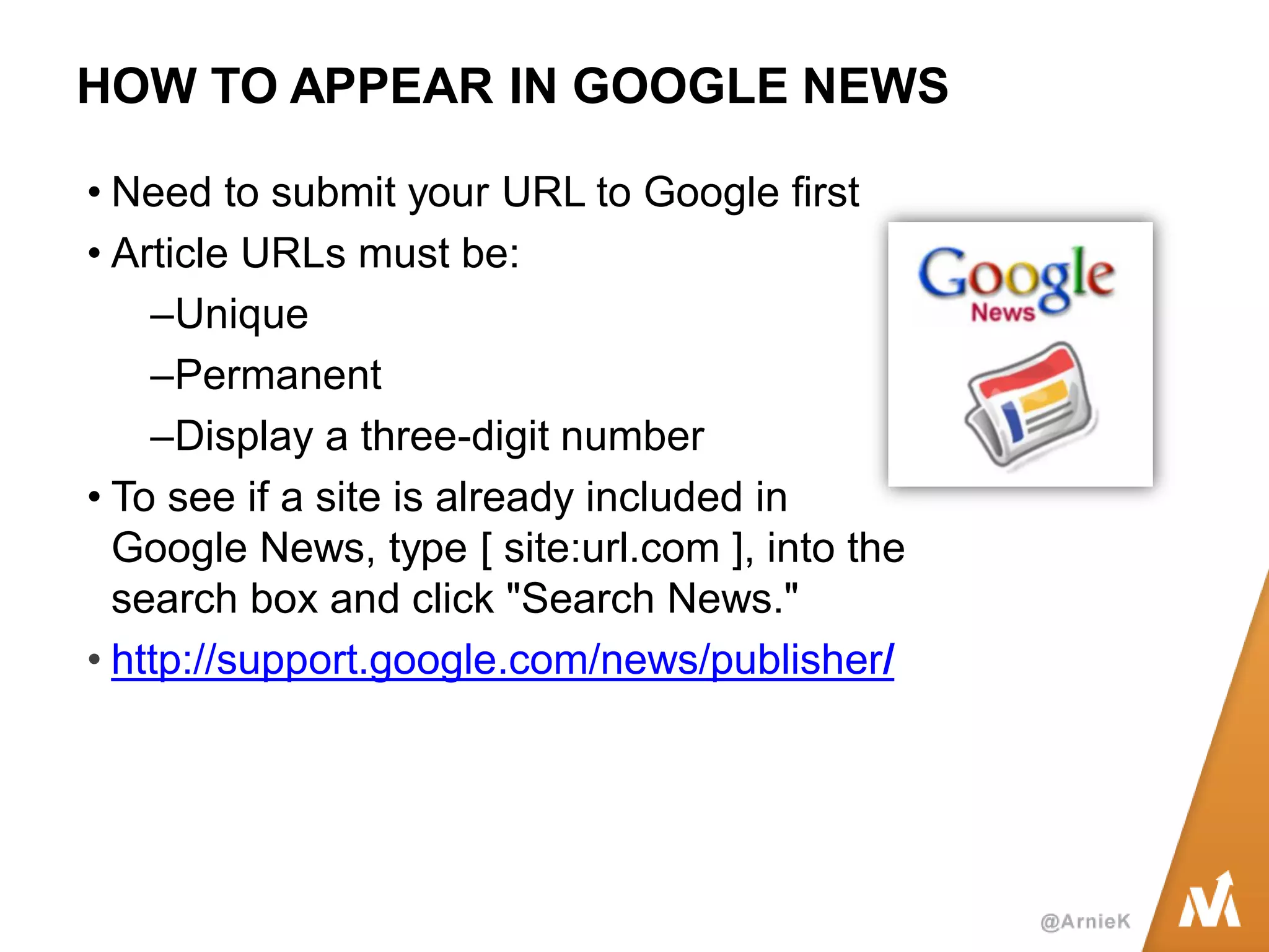 HOW TO APPEAR IN GOOGLE NEWS 
•Need to submit your URL to Google first 
•Article URLs must be: 
–Unique 
–Permanent 
–Display a three-digit number 
•To see if a site is already included in Google News, type [ site:url.com ], into the search box and click "Search News." 
•http://support.google.com/news/publisher/  