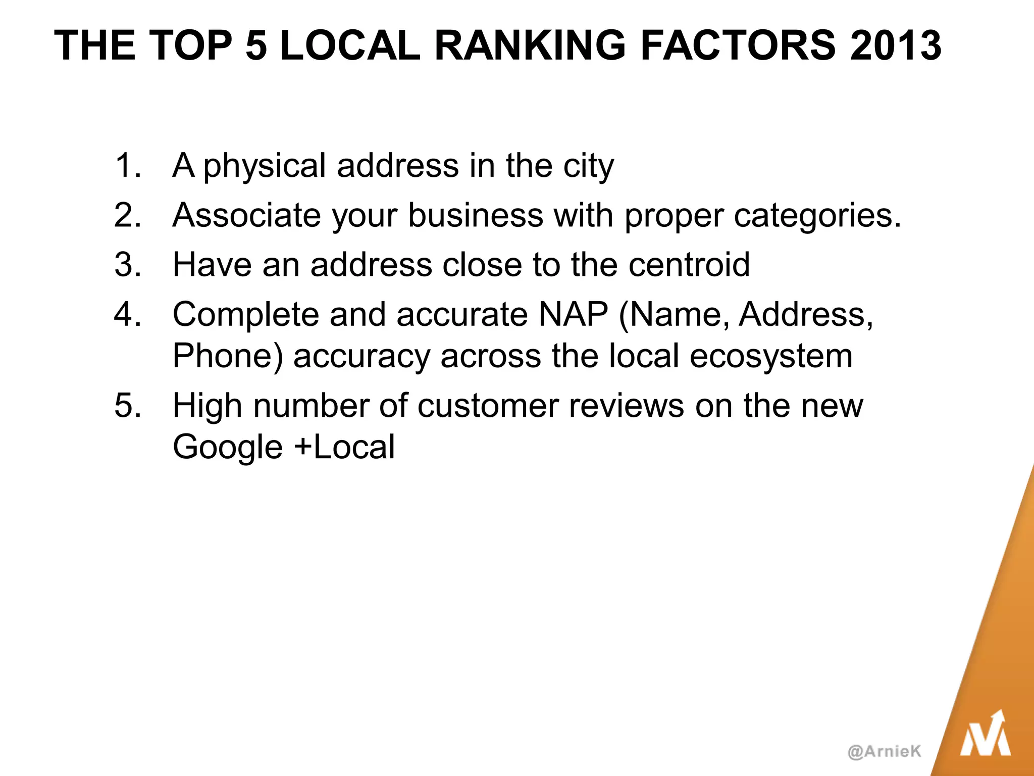 THE TOP 5 LOCAL RANKING FACTORS 2013 
1.A physical address in the city 
2.Associate your business with proper categories. 
3.Have an address close to the centroid 
4.Complete and accurate NAP (Name, Address, Phone) accuracy across the local ecosystem 
5.High number of customer reviews on the new Google +Local  