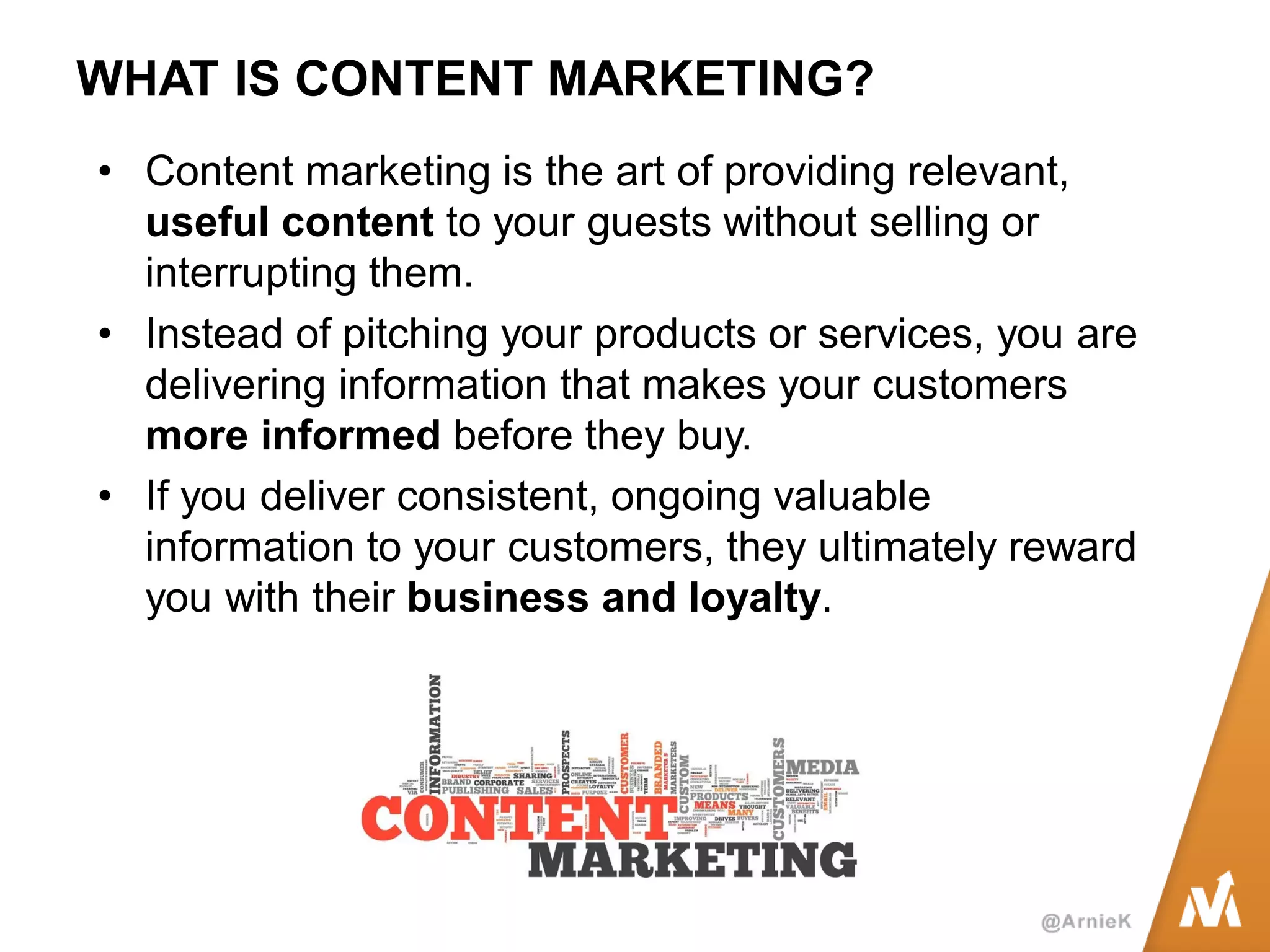 WHAT IS CONTENT MARKETING? 
•Content marketing is the art of providing relevant, useful content to your guests without selling or interrupting them. 
•Instead of pitching your products or services, you are delivering information that makes your customers more informed before they buy. 
•If you deliver consistent, ongoing valuable information to your customers, they ultimately reward you with their business and loyalty.  